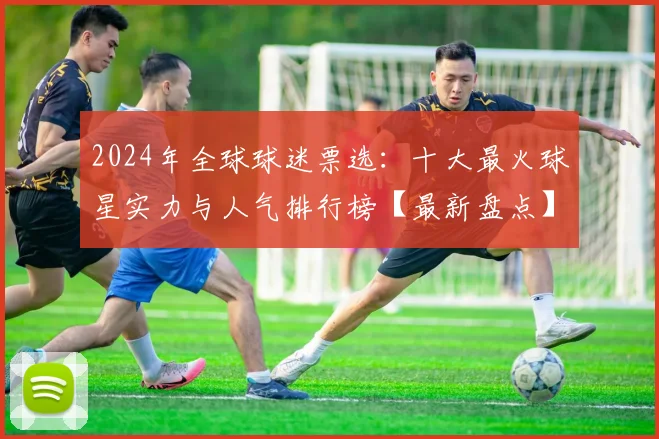 2024年全球球迷票选：十大最火球星实力与人气排行榜【最新盘点】