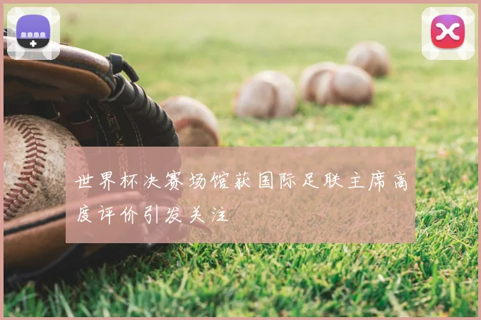 世界杯决赛场馆获国际足联主席高度评价引发关注