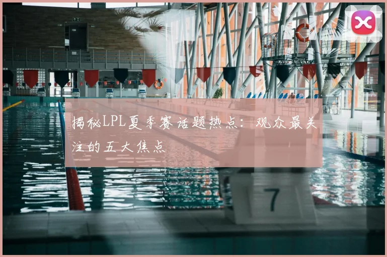 揭秘LPL夏季赛话题热点：观众最关注的五大焦点