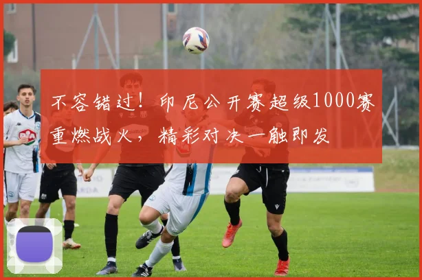 不容错过！印尼公开赛超级1000赛重燃战火，精彩对决一触即发