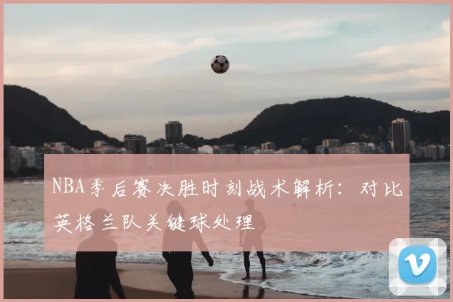 NBA季后赛决胜时刻战术解析：对比英格兰队关键球处理