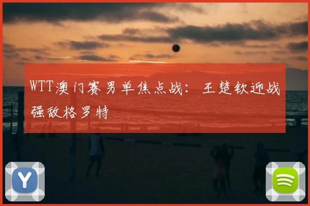 WTT澳门赛男单焦点战：王楚钦迎战强敌格罗特