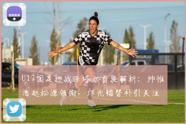 U17国足迎战卡塔尔首发解析：帅惟浩赵松源领衔，邝兆镭替补引关注