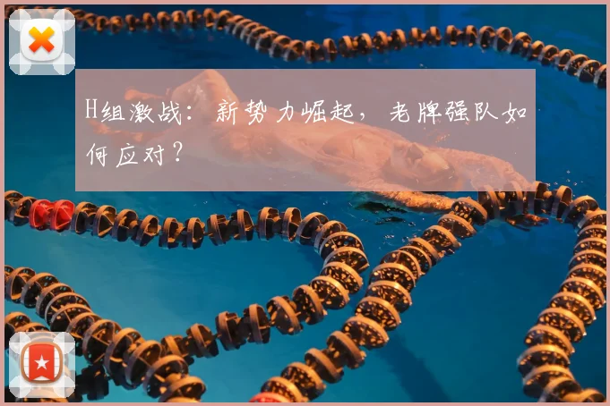 H组激战：新势力崛起，老牌强队如何应对？