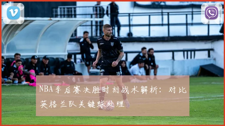 NBA季后赛决胜时刻战术解析：对比英格兰队关键球处理