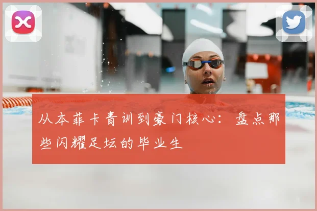 从本菲卡青训到豪门核心：盘点那些闪耀足坛的毕业生