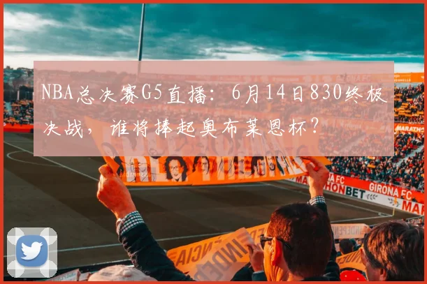 NBA总决赛G5直播：6月14日830终极决战，谁将捧起奥布莱恩杯？