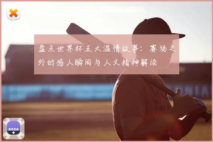 盘点世界杯五大温情故事：赛场之外的感人瞬间与人文精神解读