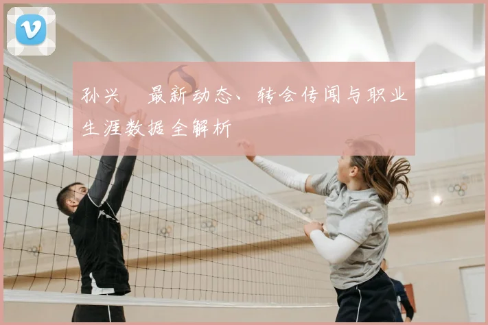 孙兴慜最新动态、转会传闻与职业生涯数据全解析