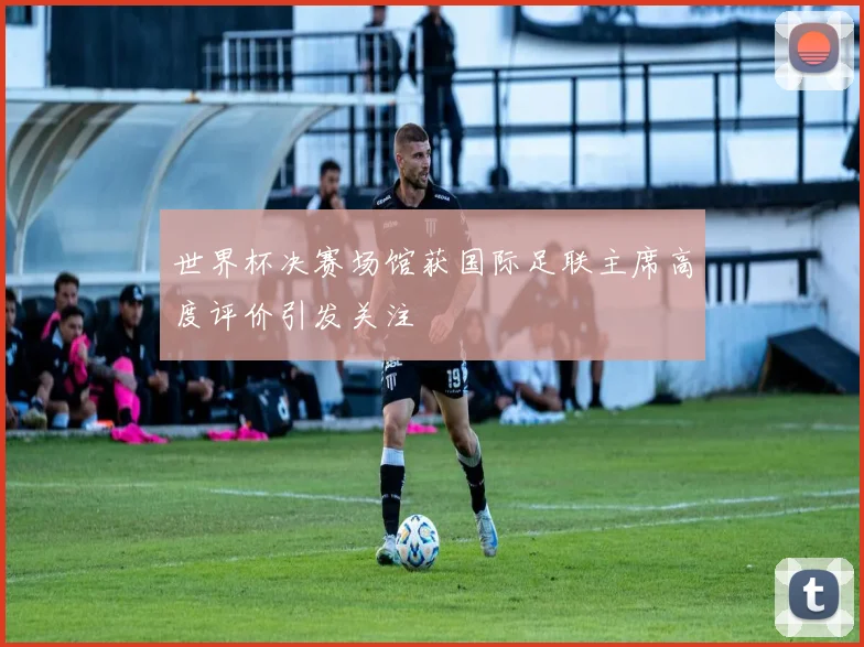 世界杯决赛场馆获国际足联主席高度评价引发关注