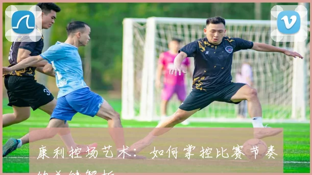 康利控场艺术：如何掌控比赛节奏的关键解析