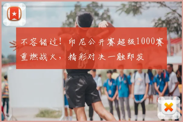 不容错过！印尼公开赛超级1000赛重燃战火，精彩对决一触即发
