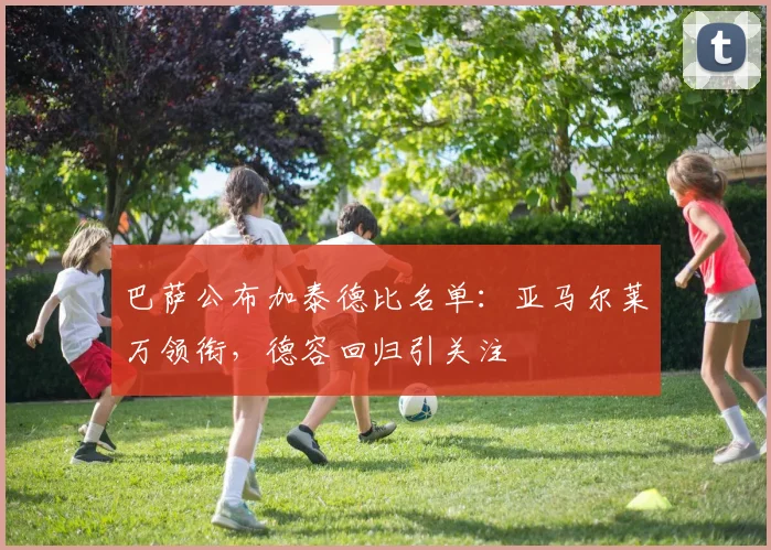 巴萨公布加泰德比名单：亚马尔莱万领衔，德容回归引关注