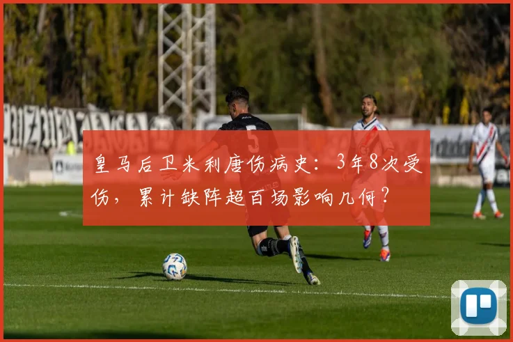 皇马后卫米利唐伤病史：3年8次受伤，累计缺阵超百场影响几何？